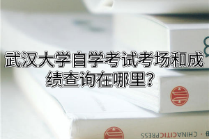 武汉大学自学考试考场和成绩查询在哪里？