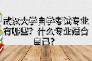 武汉大学自学考试专业有哪些？什么专业适合自己？