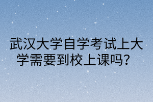 武汉大学自学考试上大学需要到校上课吗？