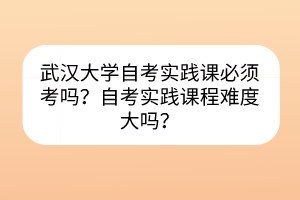 武汉大学自考实践课必须考吗？自考实践课程难度大吗？